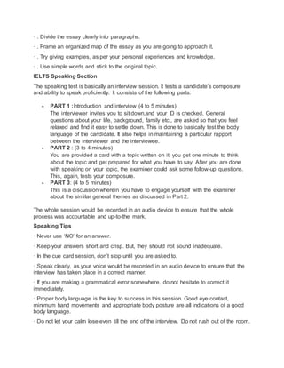 · . Divide the essay clearly into paragraphs.
· . Frame an organized map of the essay as you are going to approach it.
· . Try giving examples, as per your personal experiences and knowledge.
· . Use simple words and stick to the original topic.
IELTS Speaking Section
The speaking test is basically an interview session. It tests a candidate’s composure
and ability to speak proficiently. It consists of the following parts:
 PART 1 :Introduction and interview (4 to 5 minutes)
The interviewer invites you to sit down,and your ID is checked. General
questions about your life, background, family etc., are asked so that you feel
relaxed and find it easy to settle down. This is done to basically test the body
language of the candidate. It also helps in maintaining a particular rapport
between the interviewer and the interviewee.
 PART 2 : (3 to 4 minutes)
You are provided a card with a topic written on it, you get one minute to think
about the topic and get prepared for what you have to say. After you are done
with speaking on your topic, the examiner could ask some follow-up questions.
This, again, tests your composure.
 PART 3: (4 to 5 minutes)
This is a discussion wherein you have to engage yourself with the examiner
about the similar general themes as discussed in Part 2.
The whole session would be recorded in an audio device to ensure that the whole
process was accountable and up-to-the mark.
Speaking Tips
· Never use ‘NO’ for an answer.
· Keep your answers short and crisp. But, they should not sound inadequate.
· In the cue card session, don’t stop until you are asked to.
· Speak clearly, as your voice would be recorded in an audio device to ensure that the
interview has taken place in a correct manner.
· If you are making a grammatical error somewhere, do not hesitate to correct it
immediately.
· Proper body language is the key to success in this session. Good eye contact,
minimum hand movements and appropriate body posture are all indications of a good
body language.
· Do not let your calm lose even till the end of the interview. Do not rush out of the room.
 