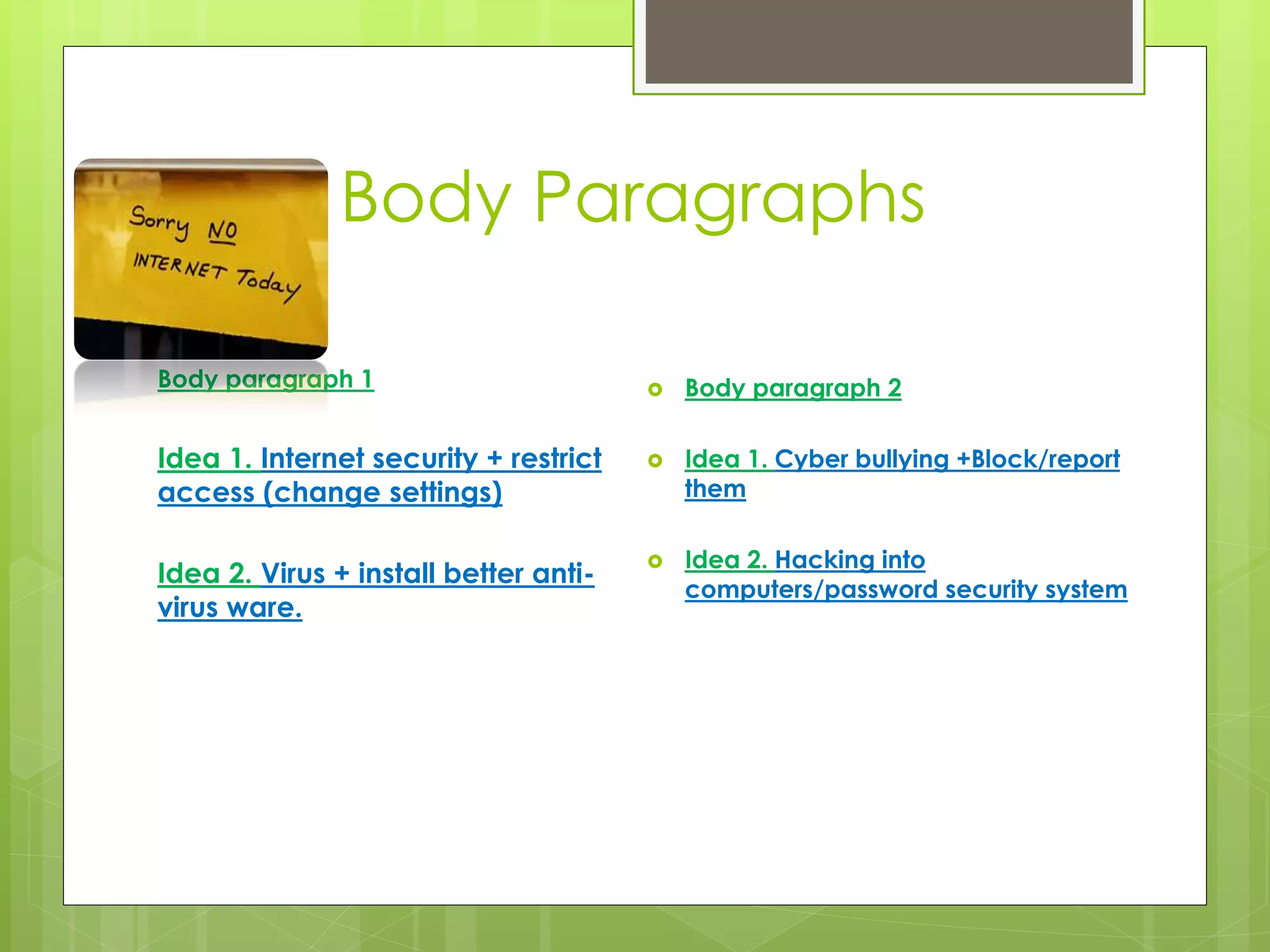 Body Paragraphs 
Body paragraph 1 
Idea 1. Internet security + restrict 
access (change settings) 
Idea 2. Virus + install better anti-virus 
ware. 
 Body paragraph 2 
 Idea 1. Cyber bullying +Block/report 
them 
 Idea 2. Hacking into 
computers/password security system 
 