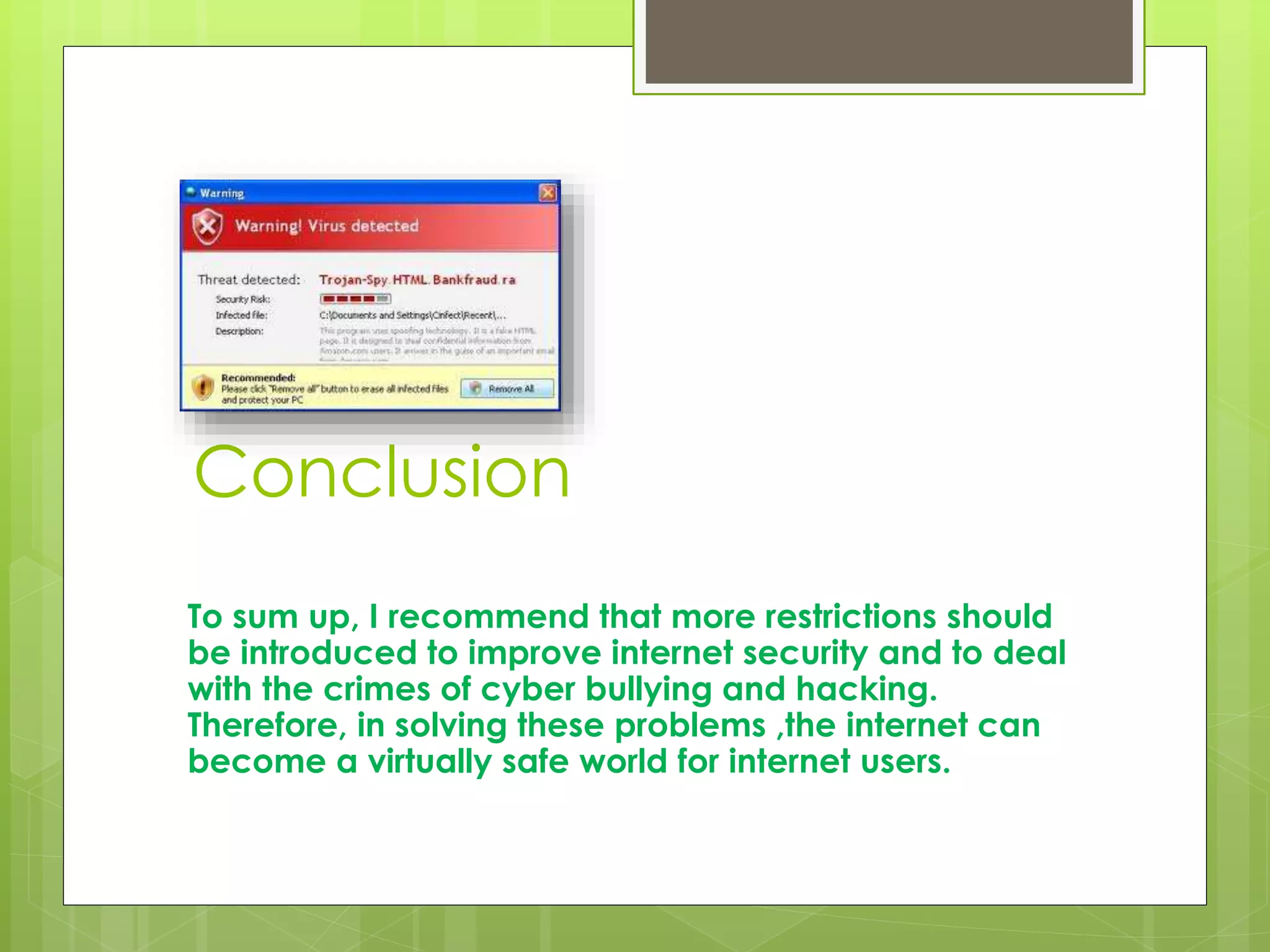 Conclusion 
To sum up, I recommend that more restrictions should 
be introduced to improve internet security and to deal 
with the crimes of cyber bullying and hacking. 
Therefore, in solving these problems ,the internet can 
become a virtually safe world for internet users. 
