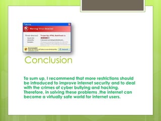 Conclusion 
To sum up, I recommend that more restrictions should 
be introduced to improve internet security and to deal 
with the crimes of cyber bullying and hacking. 
Therefore, in solving these problems ,the internet can 
become a virtually safe world for internet users. 
