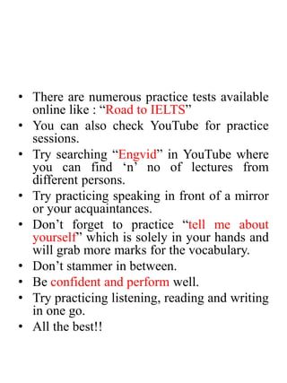 • There are numerous practice tests available
online like : “Road to IELTS”
• You can also check YouTube for practice
sessions.
• Try searching “Engvid” in YouTube where
you can find ‘n’ no of lectures from
different persons.
• Try practicing speaking in front of a mirror
or your acquaintances.
• Don’t forget to practice “tell me about
yourself” which is solely in your hands and
will grab more marks for the vocabulary.
• Don’t stammer in between.
• Be confident and perform well.
• Try practicing listening, reading and writing
in one go.
• All the best!!
 