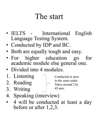 The start
• IELTS - International English
Language Testing System.
• Conducted by IDP and BC.
• Both are equally tough and easy.
• For higher education go for
academic module else general one.
• Divided into 4 modules.
1. Listening
2. Reading
3. Writing
4. Speaking (interview)
• 4 will be conducted at least a day
before or after 1,2,3.
Conducted at once
in the same order.
Takes around 2 hr
45 min.
 