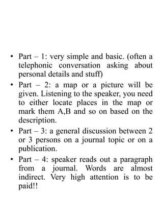• Part – 1: very simple and basic. (often a
telephonic conversation asking about
personal details and stuff)
• Part – 2: a map or a picture will be
given. Listening to the speaker, you need
to either locate places in the map or
mark them A,B and so on based on the
description.
• Part – 3: a general discussion between 2
or 3 persons on a journal topic or on a
publication.
• Part – 4: speaker reads out a paragraph
from a journal. Words are almost
indirect. Very high attention is to be
paid!!
 
