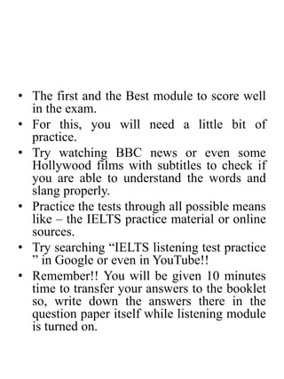 • The first and the Best module to score well
in the exam.
• For this, you will need a little bit of
practice.
• Try watching BBC news or even some
Hollywood films with subtitles to check if
you are able to understand the words and
slang properly.
• Practice the tests through all possible means
like – the IELTS practice material or online
sources.
• Try searching “IELTS listening test practice
” in Google or even in YouTube!!
• Remember!! You will be given 10 minutes
time to transfer your answers to the booklet
so, write down the answers there in the
question paper itself while listening module
is turned on.
 