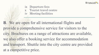 ix Departure fees
x Tourist travel centre
iv Meeting facilities
B. We are open for all international flights and
provide a comprehensive service for visitors to the
city. Brochures on a range of attractions are available,
we also offer a booking service for accommodation
and transport. Shuttle into the city centre are provided
at a competitive price.
 
