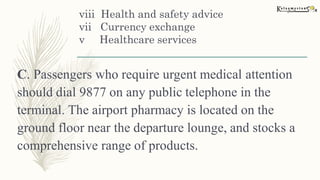 viii Health and safety advice
vii Currency exchange
v Healthcare services
C. Passengers who require urgent medical attention
should dial 9877 on any public telephone in the
terminal. The airport pharmacy is located on the
ground floor near the departure lounge, and stocks a
comprehensive range of products.
 