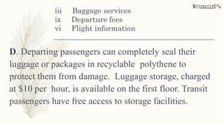 iii Baggage services
ix Departure fees
vi Flight information
D. Departing passengers can completely seal their
luggage or packages in recyclable polythene to
protect them from damage. Luggage storage, charged
at $10 per hour, is available on the first floor. Transit
passengers have free access to storage facilities.
 