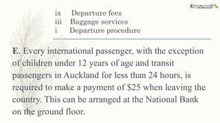 ix Departure fees
iii Baggage services
i Departure procedure
E. Every international passenger, with the exception
of children under 12 years of age and transit
passengers in Auckland for less than 24 hours, is
required to make a payment of $25 when leaving the
country. This can be arranged at the National Bank
on the ground floor.
 