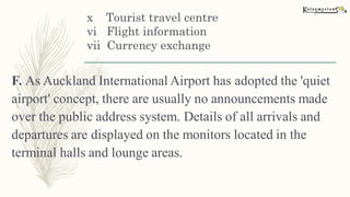x Tourist travel centre
vi Flight information
vii Currency exchange
F. As Auckland International Airport has adopted the 'quiet
airport' concept, there are usually no announcements made
over the public address system. Details of all arrivals and
departures are displayed on the monitors located in the
terminal halls and lounge areas.
 