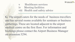 v Healthcare services
iv Meeting facilities
viii Health and safety advice
G. The airport caters for the needs of business travellers
and has several rooms available for seminars or business
gatherings. These are located adjacent to the airport
medical centre on the first floor. For information and
bookings please contact the Airport Business Manager
on extension 5294.
 