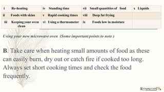 Using your new microwave oven (Some important points to note )
B. Take care when heating small amounts of food as these
can easily burn, dry out or catch fire if cooked too long.
Always set short cooking times and check the food
frequently.
i Re-heating iv Standing time vii Small quantities of food x Liquids
ii Foods with skins v Rapid cooking times viii Deep fat frying
iii Keeping your oven
clean
vi Using a thermometer ix Foods low in moisture
 