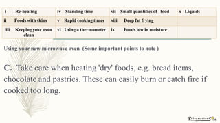 Using your new microwave oven (Some important points to note )
C. Take care when heating 'dry' foods, e.g. bread items,
chocolate and pastries. These can easily burn or catch fire if
cooked too long.
i Re-heating iv Standing time vii Small quantities of food x Liquids
ii Foods with skins v Rapid cooking times viii Deep fat frying
iii Keeping your oven
clean
vi Using a thermometer ix Foods low in moisture
 