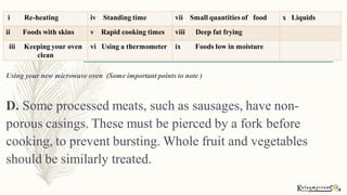 Using your new microwave oven (Some important points to note )
D. Some processed meats, such as sausages, have non-
porous casings. These must be pierced by a fork before
cooking, to prevent bursting. Whole fruit and vegetables
should be similarly treated.
i Re-heating iv Standing time vii Small quantities of food x Liquids
ii Foods with skins v Rapid cooking times viii Deep fat frying
iii Keeping your oven
clean
vi Using a thermometer ix Foods low in moisture
 