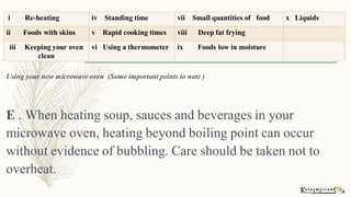Using your new microwave oven (Some important points to note )
E . When heating soup, sauces and beverages in your
microwave oven, heating beyond boiling point can occur
without evidence of bubbling. Care should be taken not to
overheat.
 