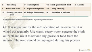 Using your new microwave oven (Some important points to note )
G . It is important for the safe operation of the oven that it is
wiped out regularly. Use warm, soapy water, squeeze the cloth
out well and use it to remove any grease or food from the
interior. The oven should be unplugged during this process.
i Re-heating iv Standing time vii Small quantities of food x Liquids
ii Foods with skins v Rapid cooking times viii Deep fat frying
iii Keeping your oven
clean
vi Using a thermometer ix Foods low in moisture
 