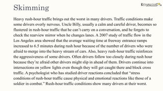 Skimming
Heavy rush-hour traffic brings out the worst in many drivers. Traffic conditions make
some drivers overly nervous. Uncle Billy, usually a calm and careful driver, becomes so
flustered in rush-hour traffic that he can’t carry on a conversation, and he forgets to
check the rearview mirror when he changes lanes. A 2007 study of traffic flow in the
Los Angeles area showed that the average waiting time at freeway entrance ramps
increased to 6.5 minutes during rush hour because of the number of drivers who were
afraid to merge into the heavy stream of cars. Also, heavy rush-hour traffic reinforces
the aggressiveness of some drivers. Often drivers follow too closely during rush hour
because they’re afraid other drivers might slip in ahead of them. Drivers continue into
intersections on yellow lights even though they will get caught there and block cross
traffic. A psychologist who has studied driver reactions concluded that “stress
conditions of rush-hour traffic cause physical and emotional reactions like those of a
soldier in combat.” Rush-hour traffic conditions show many drivers at their worst.
 