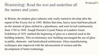 Scanning: Read the text and underline all
the names and years.
In Britain, the modern glass industry only really started to develop after the
repeal of the Excise Act in 1845. Before that time, heavy taxes had been placed
on the amount of glass melted in a glasshouse, and were levied continuously
from 1745 to 1845. Joseph Paxton's Crystal Palace at London's Great
Exhibition of 1851 marked the beginning of glass as a material used in the
building industry. This revolutionary new building encouraged the use of glass
in public, domestic and horticultural architecture. Glass manufacturing
techniques also improved with the advancement of science and the
development of better technology.
 