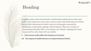 Heading
Frequent contact with closest friends is facilitated by mobile devices and social
media. Teens today have more ways to stay in touch with friends than ever before.
Beyond daily interactions at school, teens are increasingly connected by
smartphones, social media, gaming, and the internet. These new avenues of
communication broaden what it even means to be 'friends', changing how teens
connect and how they share with one another.
ii how various media affect the frequency of contact
viii the impact of mobile devices on contact between friends
 