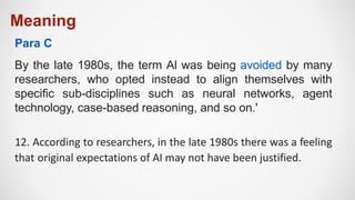 Meaning
By the late 1980s, the term Al was being avoided by many
researchers, who opted instead to align themselves with
specific sub-disciplines such as neural networks, agent
technology, case-based reasoning, and so on.'
12. According to researchers, in the late 1980s there was a feeling
that original expectations of AI may not have been justified.
Para C
 
