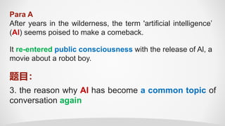 Para A
After years in the wilderness, the term 'artificial intelligence’
(Al) seems poised to make a comeback.
3. the reason why AI has become a common topic of
conversation again
题目：
It re-entered public consciousness with the release of Al, a
movie about a robot boy.
 
