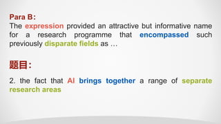 Para B：
The expression provided an attractive but informative name
for a research programme that encompassed such
previously disparate fields as …
2. the fact that AI brings together a range of separate
research areas
题目：
 