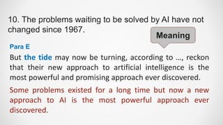 10. The problems waiting to be solved by AI have not
changed since 1967.
But the tide may now be turning, according to …, reckon
that their new approach to artificial intelligence is the
most powerful and promising approach ever discovered.
Para E
Some problems existed for a long time but now a new
approach to AI is the most powerful approach ever
discovered.
Meaning
 