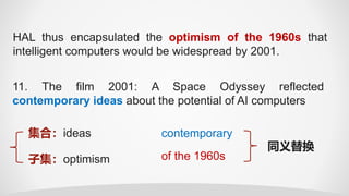 HAL thus encapsulated the optimism of the 1960s that
intelligent computers would be widespread by 2001.
11. The film 2001: A Space Odyssey reflected
contemporary ideas about the potential of AI computers
集合：ideas
子集：optimism of the 1960s
contemporary
同义替换
 