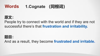 Words 1.Cognate （同根词）
原文：
People try to connect with the world and if they are not
successful there’s that frustration and irritability.
题目：
And as a result, they become frustrated and irritable.
 