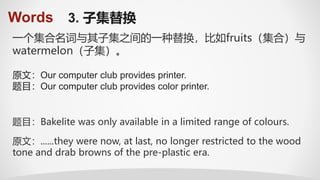 Words 3. 子集替换
一个集合名词与其子集之间的一种替换，比如fruits（集合）与
watermelon（子集）。
题目：Bakelite was only available in a limited range of colours.
原文：......they were now, at last, no longer restricted to the wood
tone and drab browns of the pre-plastic era.
原文：Our computer club provides printer.
题目：Our computer club provides color printer.
 