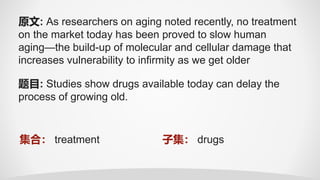 题目: Studies show drugs available today can delay the
process of growing old.
原文: As researchers on aging noted recently, no treatment
on the market today has been proved to slow human
aging—the build-up of molecular and cellular damage that
increases vulnerability to infirmity as we get older
集合： treatment 子集： drugs
 