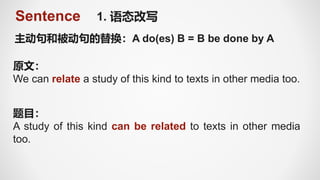 Sentence 1. 语态改写
主动句和被动句的替换：A do(es) B = B be done by A
原文：
We can relate a study of this kind to texts in other media too.
题目：
A study of this kind can be related to texts in other media
too.
 