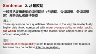 Sentence 2. 从句改写
一般是把表示定语的词或词组（形容词、介词词组、分词词组
等）与定语从句进行替换
原文：
There appears to be a qualitative difference in the way the intellectually
highly able think, compared with more average-ability or older pupils,
for whom external regulation by the teacher often compensates for lack
of internal regulation.
题目：
Children of average ability seem to need more direction from teachers
because they do not have internal regulation .
 