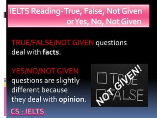 IELTS Reading-True, False, NotGiven
orYes, No, NotGiven
TRUE/FALSE/NOT GIVEN questions
deal with facts.
YES/NO/NOT GIVEN
questions are slightly
different because
they deal with opinion.
 