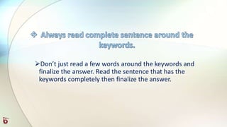 Don’t just read a few words around the keywords and
finalize the answer. Read the sentence that has the
keywords completely then finalize the answer.
 