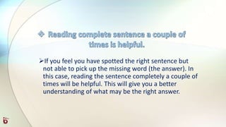 If you feel you have spotted the right sentence but
not able to pick up the missing word (the answer). In
this case, reading the sentence completely a couple of
times will be helpful. This will give you a better
understanding of what may be the right answer.
 