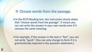 In the IELTS Reading test, the instruction clearly states
that “choose words from the passage”. It means you
can not write the answer in your own words even if it
conveys the same meaning.
For example, if the answer in the text is “fast”, you can
not write “quick”. (You can only change its form if it is
grammatically required in the question statement.)
 