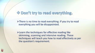 There is no time to read everything. If you try to read
everything you will be disappointed.
Learn the techniques for effective reading like
skimming, scanning and intensive reading. These
techniques will teach you how to read effectively as per
the question’s requirement.
 