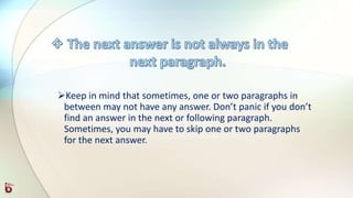 Keep in mind that sometimes, one or two paragraphs in
between may not have any answer. Don’t panic if you don’t
find an answer in the next or following paragraph.
Sometimes, you may have to skip one or two paragraphs
for the next answer.
 