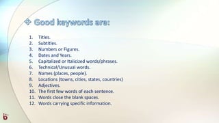 1. Titles.
2. Subtitles.
3. Numbers or Figures.
4. Dates and Years.
5. Capitalized or Italicized words/phrases.
6. Technical/Unusual words.
7. Names (places, people).
8. Locations (towns, cities, states, countries)
9. Adjectives.
10. The first few words of each sentence.
11. Words close the blank spaces.
12. Words carrying specific information.
 