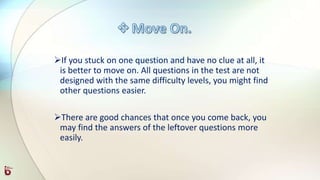 If you stuck on one question and have no clue at all, it
is better to move on. All questions in the test are not
designed with the same difficulty levels, you might find
other questions easier.
There are good chances that once you come back, you
may find the answers of the leftover questions more
easily.
 