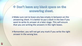 Make sure not to leave any box empty in between on the
answering sheet. It is better to put a dash in the box if you
want to write its answer at a later stage. This will ensure
that you are writing the answers in the right boxes.
Remember, you will not get any mark if you write the right
answer in the wrong box.
 