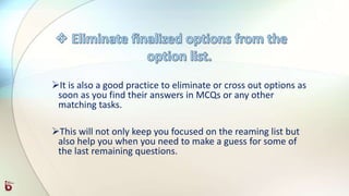 It is also a good practice to eliminate or cross out options as
soon as you find their answers in MCQs or any other
matching tasks.
This will not only keep you focused on the reaming list but
also help you when you need to make a guess for some of
the last remaining questions.
 