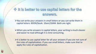 You can write your answers in small letters or you can write them in
capital letters: BOOK/book. 10am/10AM. Both are right.
When you write answers in capital letters, your writing is much clearer
and easier to read although it is time consuming.
It is better to use capital letter for all your answers if you are not sure of
the rules of capitalization. If you use small letters, make sure that to
apply the rules of capitalization.
 