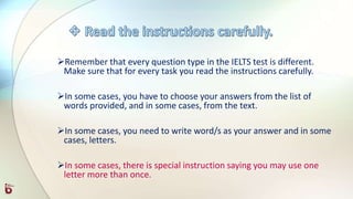 Remember that every question type in the IELTS test is different.
Make sure that for every task you read the instructions carefully.
In some cases, you have to choose your answers from the list of
words provided, and in some cases, from the text.
In some cases, you need to write word/s as your answer and in some
cases, letters.
In some cases, there is special instruction saying you may use one
letter more than once.
 