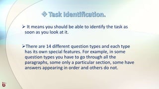  It means you should be able to identify the task as
soon as you look at it.
There are 14 different question types and each type
has its own special features. For example, in some
question types you have to go through all the
paragraphs, some only a particular section, some have
answers appearing in order and others do not.
 