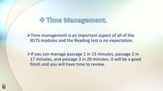 Time management is an important aspect of all of the
IELTS modules and the Reading test is no expectation.
If you can manage passage 1 in 13 minutes, passage 2 in
17 minutes, and passage 3 in 20 minutes, it will be a good
finish and you will have time to review.
 
