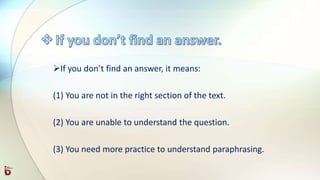 If you don’t find an answer, it means:
(1) You are not in the right section of the text.
(2) You are unable to understand the question.
(3) You need more practice to understand paraphrasing.
 
