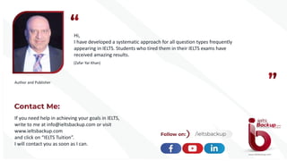 Hi,
I have developed a systematic approach for all question types frequently
appearing in IELTS. Students who tired them in their IELTS exams have
received amazing results.
(Zafar Yar Khan)
Author and Publisher
If you need help in achieving your goals in IELTS,
write to me at info@ieltsbackup.com or visit
www.ieltsbackup.com
and click on “IELTS Tuition”.
I will contact you as soon as I can.
 