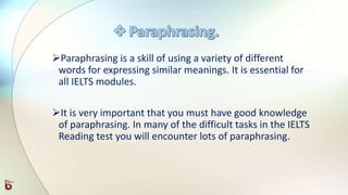 Paraphrasing is a skill of using a variety of different
words for expressing similar meanings. It is essential for
all IELTS modules.
It is very important that you must have good knowledge
of paraphrasing. In many of the difficult tasks in the IELTS
Reading test you will encounter lots of paraphrasing.
 