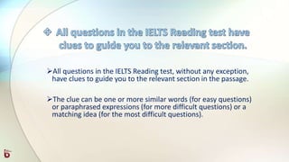 All questions in the IELTS Reading test, without any exception,
have clues to guide you to the relevant section in the passage.
The clue can be one or more similar words (for easy questions)
or paraphrased expressions (for more difficult questions) or a
matching idea (for the most difficult questions).
 